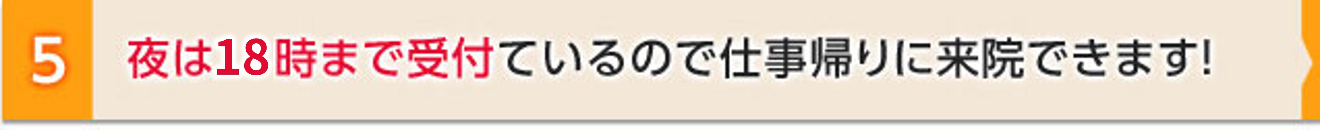 ５．夜は１８時まで受付ているので仕事帰りに来院できます！